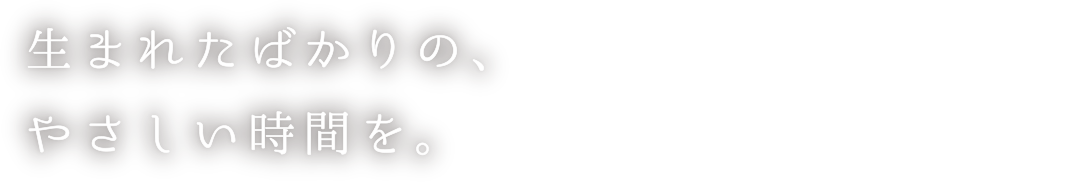 生まれたばかりの、やさしい時間を。
